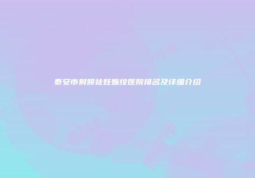 泰安市射频祛妊娠纹医院排名及详细介绍