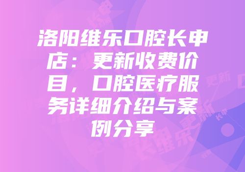 洛阳维乐口腔长申店：更新收费价目，口腔医疗服务详细介绍与案例分享