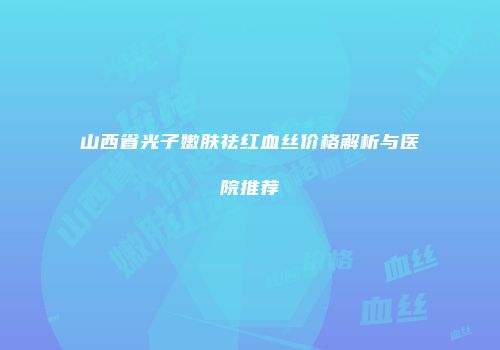 山西省光子嫩肤祛红血丝价格解析与医院推荐