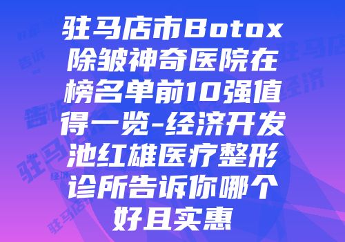 驻马店市Botox除皱神奇医院在榜名单前10强值得一览-经济开发池红雄医疗整形诊所告诉你哪个好且实惠
