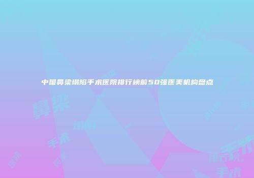 中国鼻梁塌陷手术医院排行榜前50强医美机构盘点