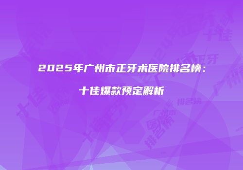 2025年广州市正牙术医院排名榜：十佳爆款预定解析