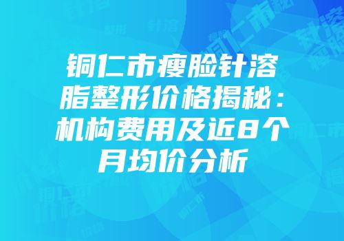 铜仁市瘦脸针溶脂整形价格揭秘：机构费用及近8个月均价分析