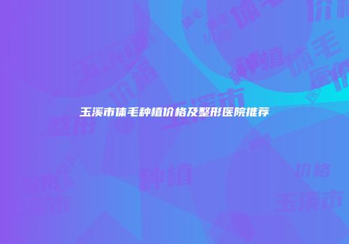玉溪市体毛种植价格及整形医院推荐