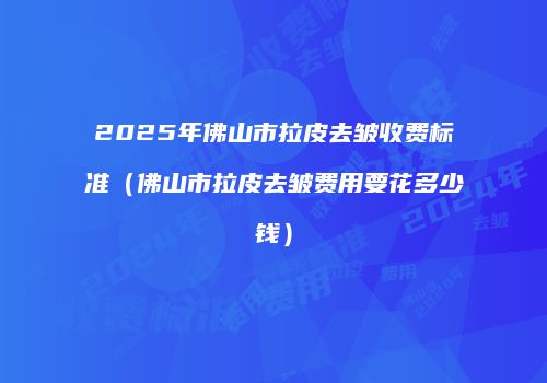 2025年佛山市拉皮去皱收费标准（佛山市拉皮去皱费用要花多少钱）
