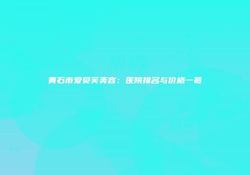 黄石市爱贝芙美容：医院排名与价格一览