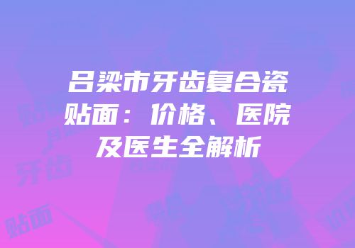 吕梁市牙齿复合瓷贴面：价格、医院及医生全解析
