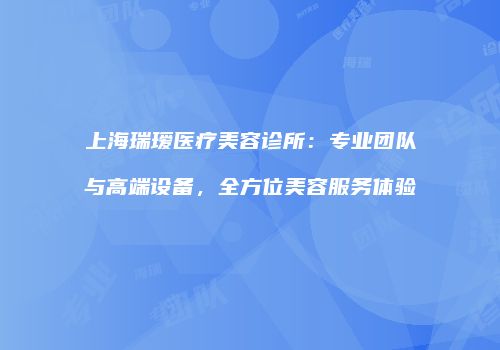 上海瑞瑷医疗美容诊所：专业团队与高端设备，全方位美容服务体验