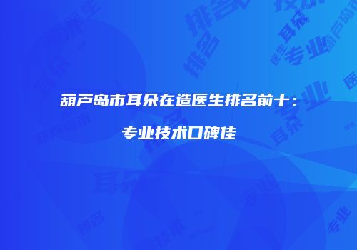 葫芦岛市耳朵在造医生排名前十：专业技术口碑佳