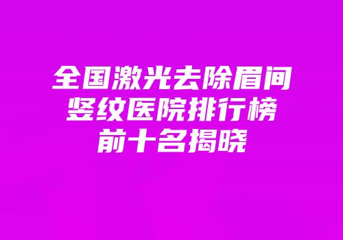 全国激光去除眉间竖纹医院排行榜前十名揭晓