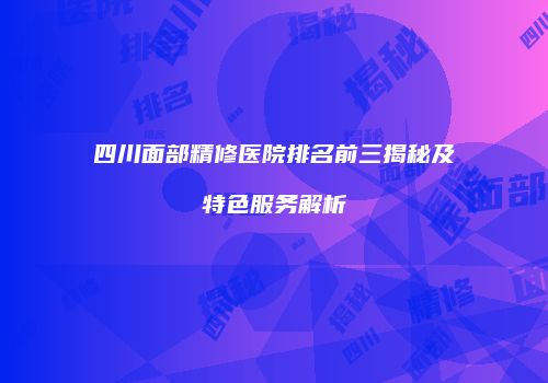 四川面部精修医院排名前三揭秘及特色服务解析