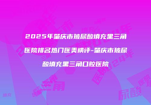 2025年肇庆市玻尿酸填充黑三角医院排名热门医美横评-肇庆市玻尿酸填充黑三角口腔医院