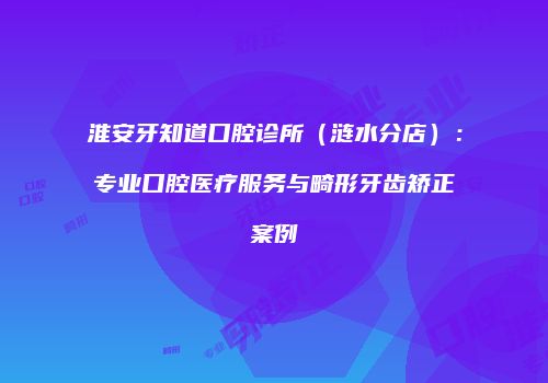 淮安牙知道口腔诊所（涟水分店）：专业口腔医疗服务与畸形牙齿矫正案例