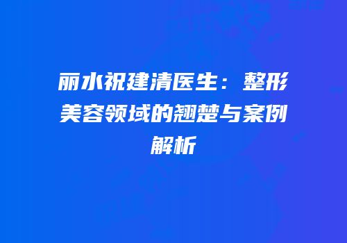 丽水祝建清医生：整形美容领域的翘楚与案例解析