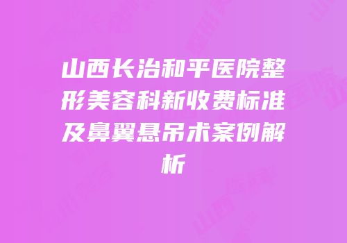 山西长治和平医院整形美容科新收费标准及鼻翼悬吊术案例解析