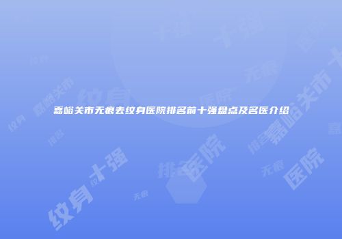 嘉峪关市无痕去纹身医院排名前十强盘点及名医介绍