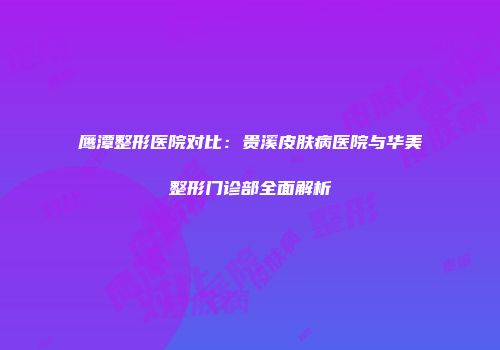 鹰潭整形医院对比：贵溪皮肤病医院与华美整形门诊部全面解析