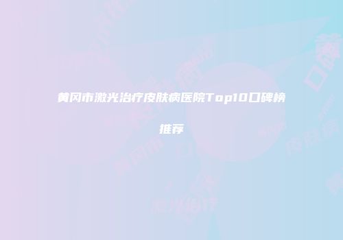 黄冈市激光治疗皮肤病医院Top10口碑榜推荐