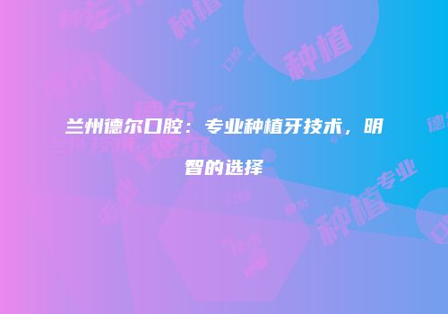 兰州德尔口腔：专业种植牙技术，明智的选择