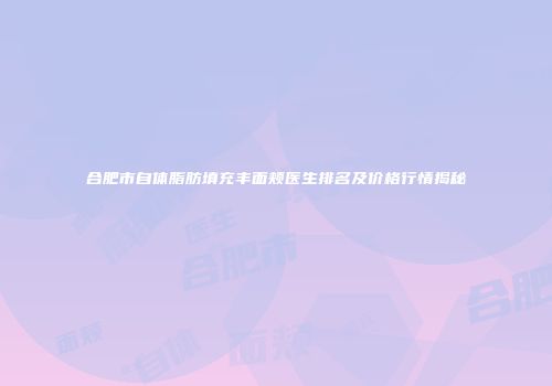 合肥市自体脂肪填充丰面颊医生排名及价格行情揭秘