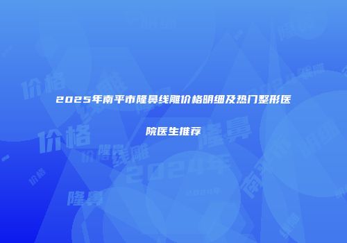 2025年南平市隆鼻线雕价格明细及热门整形医院医生推荐