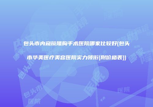 包头市内窥镜隆胸手术医院哪家比较好(包头市华美医疗美容医院实力领衔(附价格表))