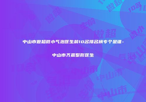中山市做超微小气泡医生前10名排名榜专个是谁-中山市齐震整形医生