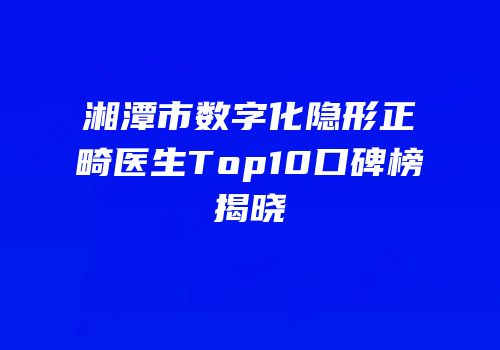 湘潭市数字化隐形正畸医生Top10口碑榜揭晓