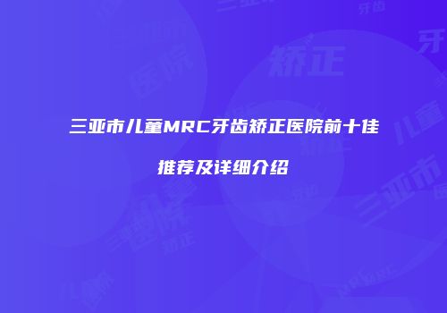 三亚市儿童MRC牙齿矫正医院前十佳推荐及详细介绍