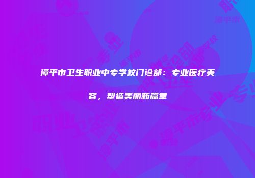 漳平市卫生职业中专学校门诊部：专业医疗美容，塑造美丽新篇章
