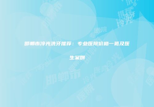 邯郸市冷光洗牙推荐：专业医院价格一览及医生案例