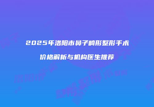 2025年洛阳市鼻子畸形整形手术价格解析与机构医生推荐