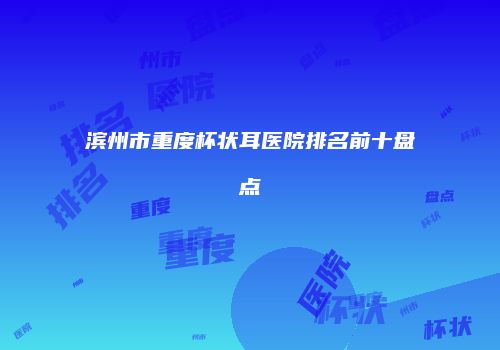 滨州市重度杯状耳医院排名前十盘点