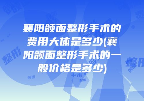 襄阳颌面整形手术的费用大体是多少(襄阳颌面整形手术的一般价格是多少)