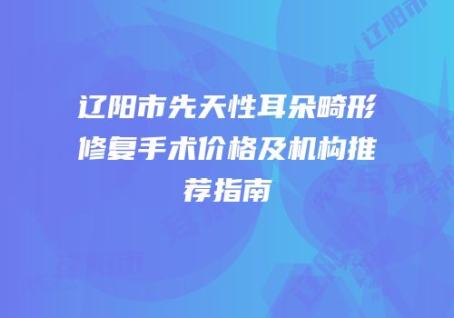 辽阳市先天性耳朵畸形修复手术价格及机构推荐指南