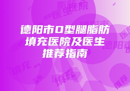德阳市O型腿脂肪填充医院及医生推荐指南