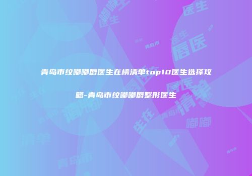 青岛市纹嘟嘟唇医生在榜清单top10医生选择攻略-青岛市纹嘟嘟唇整形医生