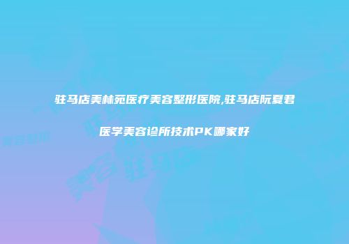 驻马店美林苑医疗美容整形医院,驻马店阮夏君医学美容诊所技术PK哪家好