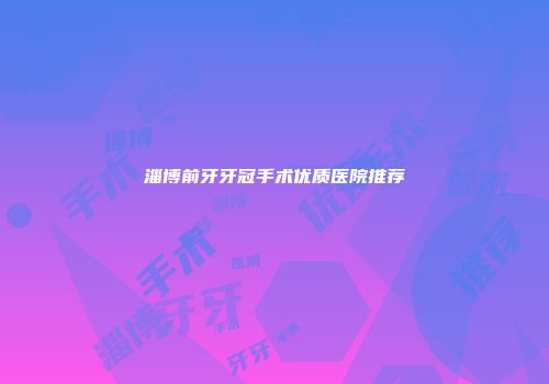 淄博前牙牙冠手术优质医院推荐