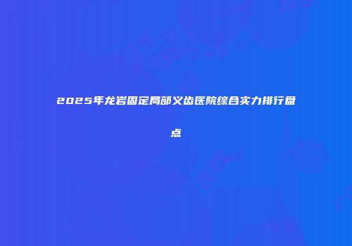 2025年龙岩固定局部义齿医院综合实力排行盘点