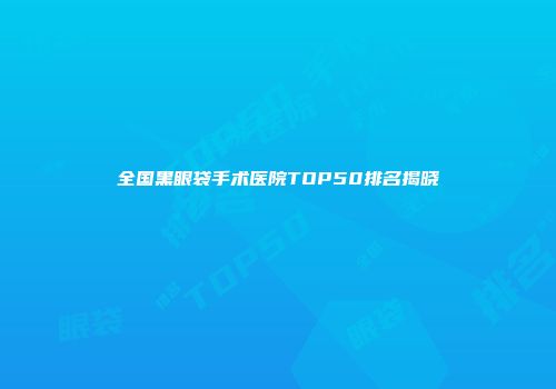 全国黑眼袋手术医院TOP50排名揭晓