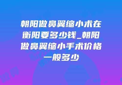 朝阳做鼻翼缩小术在衡阳要多少钱_朝阳做鼻翼缩小手术价格一般多少