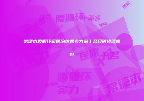 常德市腰腹环吸医院综合实力前十名口碑排名揭晓