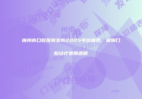 锦州市口腔医院发布2025年价格表，保障口腔诊疗费用透明