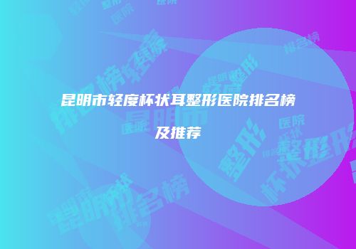 昆明市轻度杯状耳整形医院排名榜及推荐