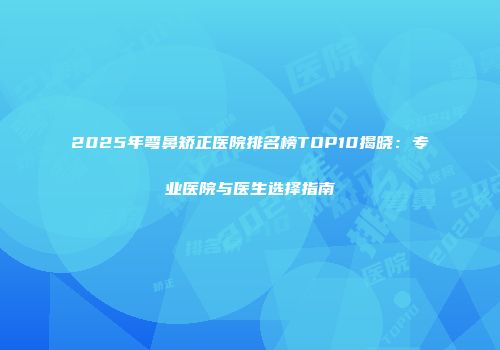 2025年弯鼻矫正医院排名榜TOP10揭晓：专业医院与医生选择指南