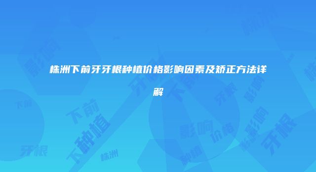 株洲下前牙牙根种植价格影响因素及矫正方法详解