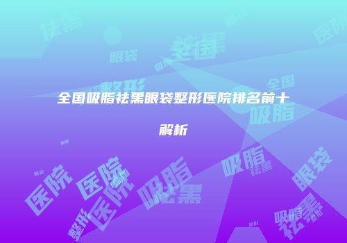 全国吸脂祛黑眼袋整形医院排名前十解析