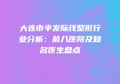大连市半发际线整形行业分析：前八医院及知名医生盘点
