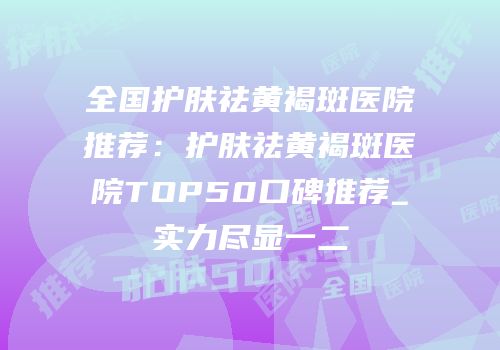 全国护肤祛黄褐斑医院推荐：护肤祛黄褐斑医院TOP50口碑推荐_实力尽显一二